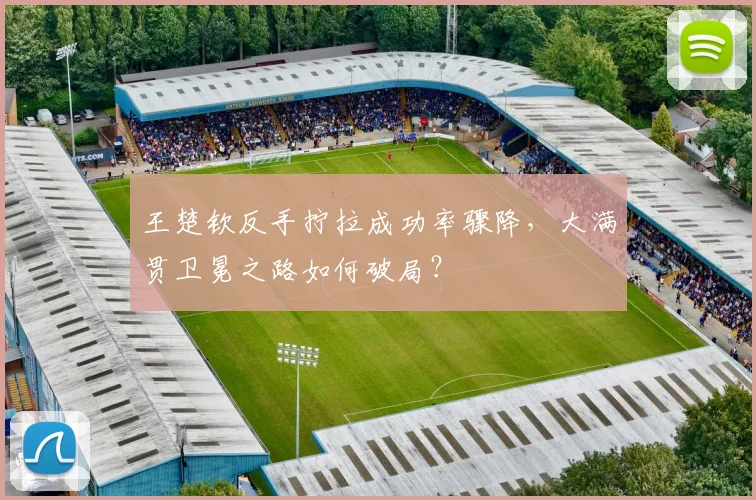王楚钦反手拧拉成功率骤降，大满贯卫冕之路如何破局？