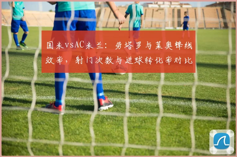 国米vsAC米兰:劳塔罗与莱奥锋线效率,射门次数与进球转化率对比