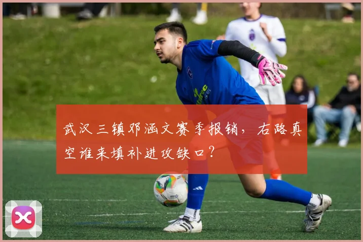 武汉三镇邓涵文赛季报销，右路真空谁来填补进攻缺口？