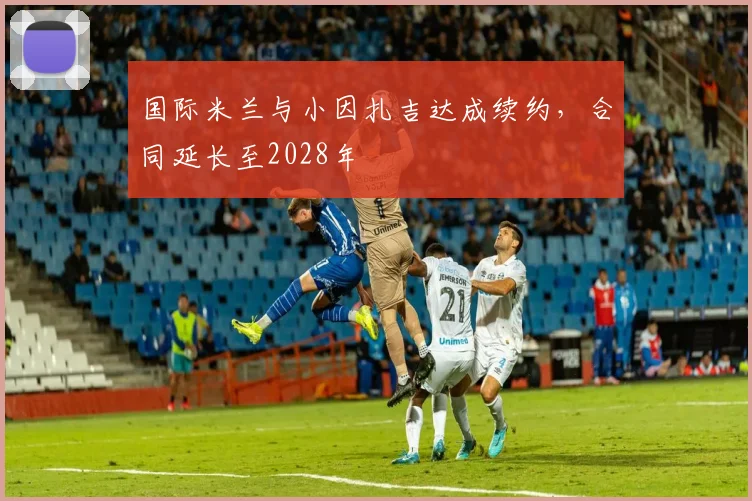 国际米兰与小因扎吉达成续约，合同延长至2028年
