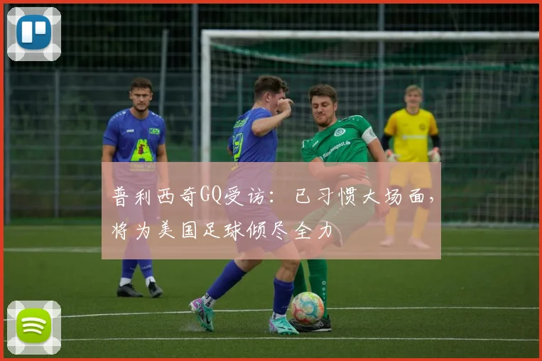 普利西奇GQ受访:已习惯大场面,将为美国足球倾尽全力