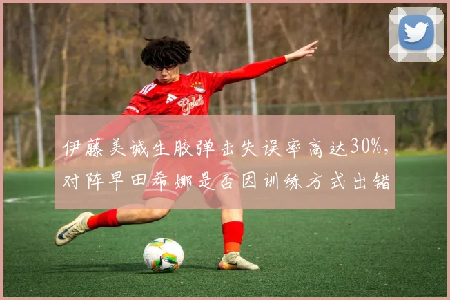 伊藤美诚生胶弹击失误率高达30%,对阵早田希娜是否因训练方式出错?