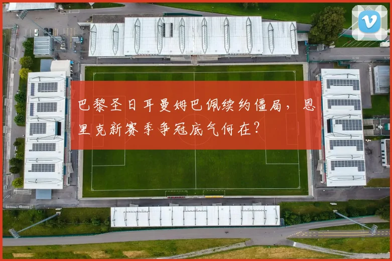 巴黎圣日耳曼姆巴佩续约僵局,恩里克新赛季争冠底气何在?