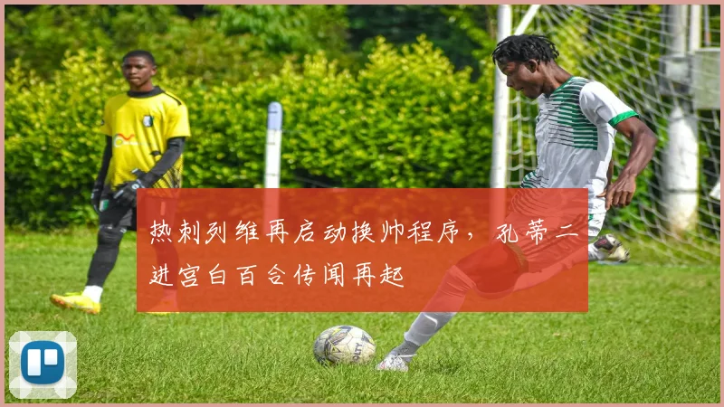 热刺列维再启动换帅程序,孔蒂二进宫白百合传闻再起